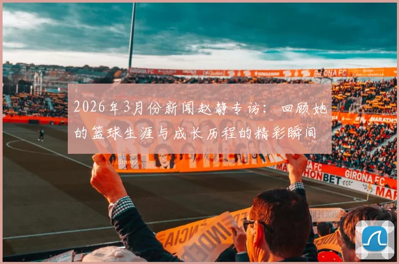 2026年3月份新闻赵静专访：回顾她的篮球生涯与成长历程的精彩瞬间