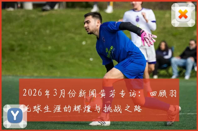 2026年3月份新闻黄芳专访：回顾羽毛球生涯的辉煌与挑战之路